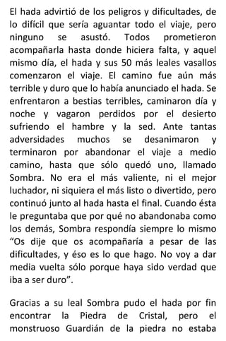 El hada advirtió de los peligros y dificultades, de
lo difícil que sería aguantar todo el viaje, pero
ninguno se asustó. Todos prometieron
acompañarla hasta donde hiciera falta, y aquel
mismo día, el hada y sus 50 más leales vasallos
comenzaron el viaje. El camino fue aún más
terrible y duro que lo había anunciado el hada. Se
enfrentaron a bestias terribles, caminaron día y
noche y vagaron perdidos por el desierto
sufriendo el hambre y la sed. Ante tantas
adversidades muchos se desanimaron y
terminaron por abandonar el viaje a medio
camino, hasta que sólo quedó uno, llamado
Sombra. No era el más valiente, ni el mejor
luchador, ni siquiera el más listo o divertido, pero
continuó junto al hada hasta el final. Cuando ésta
le preguntaba que por qué no abandonaba como
los demás, Sombra respondía siempre lo mismo
“Os dije que os acompañaría a pesar de las
dificultades, y éso es lo que hago. No voy a dar
media vuelta sólo porque haya sido verdad que
iba a ser duro”.
Gracias a su leal Sombra pudo el hada por fin
encontrar la Piedra de Cristal, pero el
monstruoso Guardián de la piedra no estaba
 