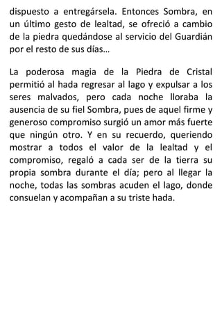dispuesto a entregársela. Entonces Sombra, en
un último gesto de lealtad, se ofreció a cambio
de la piedra quedándose al servicio del Guardián
por el resto de sus días…
La poderosa magia de la Piedra de Cristal
permitió al hada regresar al lago y expulsar a los
seres malvados, pero cada noche lloraba la
ausencia de su fiel Sombra, pues de aquel firme y
generoso compromiso surgió un amor más fuerte
que ningún otro. Y en su recuerdo, queriendo
mostrar a todos el valor de la lealtad y el
compromiso, regaló a cada ser de la tierra su
propia sombra durante el día; pero al llegar la
noche, todas las sombras acuden el lago, donde
consuelan y acompañan a su triste hada.
 