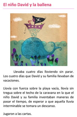 El niño David y la ballena
Llevaba cuatro días lloviendo sin parar.
Los cuatro días que David y su familia llevaban de
vacaciones.
Llovía con fuerza sobre la playa vacía, llovía sin
tregua sobre el techo de la caravana en la que el
niño David y su familia inventaban maneras de
pasar el tiempo, de esperar a que aquella lluvia
interminable se tomara un descanso.
Jugaron a las cartas.
 