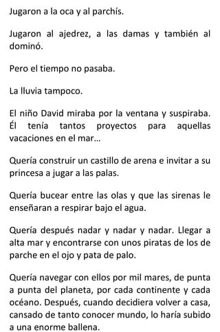 Jugaron a la oca y al parchís.
Jugaron al ajedrez, a las damas y también al
dominó.
Pero el tiempo no pasaba.
La lluvia tampoco.
El niño David miraba por la ventana y suspiraba.
Él tenía tantos proyectos para aquellas
vacaciones en el mar…
Quería construir un castillo de arena e invitar a su
princesa a jugar a las palas.
Quería bucear entre las olas y que las sirenas le
enseñaran a respirar bajo el agua.
Quería después nadar y nadar y nadar. Llegar a
alta mar y encontrarse con unos piratas de los de
parche en el ojo y pata de palo.
Quería navegar con ellos por mil mares, de punta
a punta del planeta, por cada continente y cada
océano. Después, cuando decidiera volver a casa,
cansado de tanto conocer mundo, lo haría subido
a una enorme ballena.
 