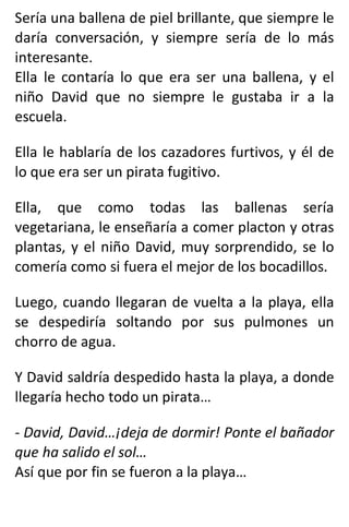 Sería una ballena de piel brillante, que siempre le
daría conversación, y siempre sería de lo más
interesante.
Ella le contaría lo que era ser una ballena, y el
niño David que no siempre le gustaba ir a la
escuela.
Ella le hablaría de los cazadores furtivos, y él de
lo que era ser un pirata fugitivo.
Ella, que como todas las ballenas sería
vegetariana, le enseñaría a comer placton y otras
plantas, y el niño David, muy sorprendido, se lo
comería como si fuera el mejor de los bocadillos.
Luego, cuando llegaran de vuelta a la playa, ella
se despediría soltando por sus pulmones un
chorro de agua.
Y David saldría despedido hasta la playa, a donde
llegaría hecho todo un pirata…
- David, David…¡deja de dormir! Ponte el bañador
que ha salido el sol…
Así que por fin se fueron a la playa…
 
