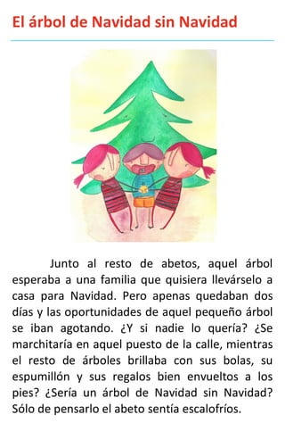 El árbol de Navidad sin Navidad
Junto al resto de abetos, aquel árbol
esperaba a una familia que quisiera llevárselo a
casa para Navidad. Pero apenas quedaban dos
días y las oportunidades de aquel pequeño árbol
se iban agotando. ¿Y si nadie lo quería? ¿Se
marchitaría en aquel puesto de la calle, mientras
el resto de árboles brillaba con sus bolas, su
espumillón y sus regalos bien envueltos a los
pies? ¿Sería un árbol de Navidad sin Navidad?
Sólo de pensarlo el abeto sentía escalofríos.
 