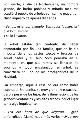 Por suerte, el día de Nochebuena, un hombre
grande, de barba poblada y mirada taciturna
acudió al puesto de árboles con su hijo mayor, un
chico inquieto de apenas diez años.
- Venga, este, por ejemplo. Son todos iguales, así
que lo mismo da…
Y se lo llevaron.
El árbol estaba tan contento de haber
encontrado por fin una familia, que no le dio
importancia a los gestos toscos y bruscos de
aquel padre y su hijo. Solo pensaba en el
momento en que sus ramas se llenaran de
adornos y todo engalanado, el árbol, se
convirtiera en uno de los protagonistas de la
Navidad.
Sin embargo, aquella casa no era como había
esperado. Era bonita, sí, muy grande y espaciosa,
pero a pesar de los lujos, de la iluminación, de los
grandes ventanales y los altos techos, aquel lugar
tenía algo inquietante.
- ¡Ya era hora de que llegarais! – gritó
enfurruñada Mamá nada más verlos – Mira que
 