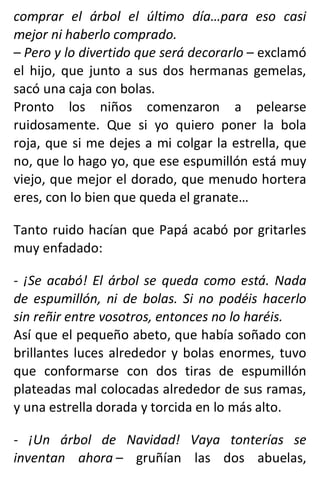 comprar el árbol el último día…para eso casi
mejor ni haberlo comprado.
– Pero y lo divertido que será decorarlo – exclamó
el hijo, que junto a sus dos hermanas gemelas,
sacó una caja con bolas.
Pronto los niños comenzaron a pelearse
ruidosamente. Que si yo quiero poner la bola
roja, que si me dejes a mi colgar la estrella, que
no, que lo hago yo, que ese espumillón está muy
viejo, que mejor el dorado, que menudo hortera
eres, con lo bien que queda el granate…
Tanto ruido hacían que Papá acabó por gritarles
muy enfadado:
- ¡Se acabó! El árbol se queda como está. Nada
de espumillón, ni de bolas. Si no podéis hacerlo
sin reñir entre vosotros, entonces no lo haréis.
Así que el pequeño abeto, que había soñado con
brillantes luces alrededor y bolas enormes, tuvo
que conformarse con dos tiras de espumillón
plateadas mal colocadas alrededor de sus ramas,
y una estrella dorada y torcida en lo más alto.
- ¡Un árbol de Navidad! Vaya tonterías se
inventan ahora – gruñían las dos abuelas,
 