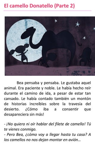 El camello Donatello (Parte 2)
Bea pensaba y pensaba. Le gustaba aquel
animal. Era paciente y noble. Le había hecho reír
durante el camino de ida, a pesar de estar tan
cansado. Le había contado también un montón
de historias increíbles sobre la travesía del
desierto. ¿Cómo iba a consentir que
desapareciera sin más!
- ¡No quiero ni oír hablar del filete de camello! Tú
te vienes conmigo.
- Pero Bea, ¿cómo voy a llegar hasta tu casa? A
los camellos no nos dejan montar en avión…
 