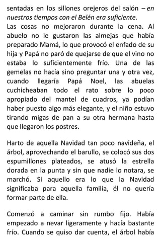 sentadas en los sillones orejeros del salón – en
nuestros tiempos con el Belén era suficiente.
Las cosas no mejoraron durante la cena. Al
abuelo no le gustaron las almejas que había
preparado Mamá, lo que provocó el enfado de su
hija y Papá no paró de quejarse de que el vino no
estaba lo suficientemente frío. Una de las
gemelas no hacía sino preguntar una y otra vez,
cuando llegaría Papá Noel, las abuelas
cuchicheaban todo el rato sobre lo poco
apropiado del mantel de cuadros, ya podían
haber puesto algo más elegante, y el niño estuvo
tirando migas de pan a su otra hermana hasta
que llegaron los postres.
Harto de aquella Navidad tan poco navideña, el
árbol, aprovechando el barullo, se colocó sus dos
espumillones plateados, se atusó la estrella
dorada en la punta y sin que nadie lo notara, se
marchó. Si aquello era lo que la Navidad
significaba para aquella familia, él no quería
formar parte de ella.
Comenzó a caminar sin rumbo fijo. Había
empezado a nevar ligeramente y hacía bastante
frío. Cuando se quiso dar cuenta, el árbol había
 