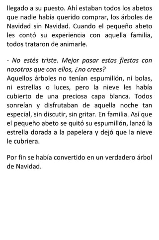 llegado a su puesto. Ahí estaban todos los abetos
que nadie había querido comprar, los árboles de
Navidad sin Navidad. Cuando el pequeño abeto
les contó su experiencia con aquella familia,
todos trataron de animarle.
- No estés triste. Mejor pasar estas fiestas con
nosotros que con ellos, ¿no crees?
Aquellos árboles no tenían espumillón, ni bolas,
ni estrellas o luces, pero la nieve les había
cubierto de una preciosa capa blanca. Todos
sonreían y disfrutaban de aquella noche tan
especial, sin discutir, sin gritar. En familia. Así que
el pequeño abeto se quitó su espumillón, lanzó la
estrella dorada a la papelera y dejó que la nieve
le cubriera.
Por fin se había convertido en un verdadero árbol
de Navidad.
 