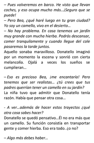 – Pues volveremos en barco. He visto que llevan
coches, y eso ocupa mucho más…¡Seguro que se
puede!
– Pero Bea, ¿qué haré luego en tu gran ciudad?
Yo soy un camello, vivo en el desierto…
– No hay problema. En casa tenemos un jardín
muy grande con mucha hierba. Podrás descansar,
comer tranquilamente y cuando llegue del cole
pasaremos la tarde juntos.
Aquello sonaba maravilloso. Donatello imaginó
por un momento la escena y sonrió con cierta
melancolía. Ojalá a veces los sueños se
cumplieran…
– Eso es precioso Bea, ¡me encantaría! Pero
tenemos que ser realistas… ¿tú crees que tus
padres querrían tener un camello en su jardín?
La niña tuvo que admitir que Donatello tenía
razón. Había que pensar otra cosa…
- A ver…además de hacer estos trayectos ¿qué
otra cosa sabes hacer?
Donatello se quedó pensativo…Él no era más que
un camello. Su función consistía en transportar
gente y comer hierba. Eso era todo. ¿o no?
– Algo más debes haber…
 