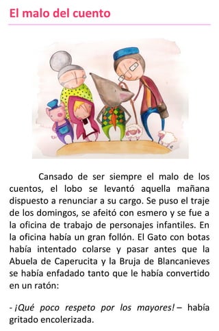 El malo del cuento
Cansado de ser siempre el malo de los
cuentos, el lobo se levantó aquella mañana
dispuesto a renunciar a su cargo. Se puso el traje
de los domingos, se afeitó con esmero y se fue a
la oficina de trabajo de personajes infantiles. En
la oficina había un gran follón. El Gato con botas
había intentado colarse y pasar antes que la
Abuela de Caperucita y la Bruja de Blancanieves
se había enfadado tanto que le había convertido
en un ratón:
- ¡Qué poco respeto por los mayores! – había
gritado encolerizada.
 