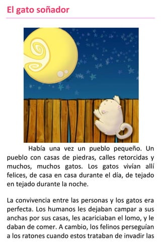 El gato soñador
Había una vez un pueblo pequeño. Un
pueblo con casas de piedras, calles retorcidas y
muchos, muchos gatos. Los gatos vivían allí
felices, de casa en casa durante el día, de tejado
en tejado durante la noche.
La convivencia entre las personas y los gatos era
perfecta. Los humanos les dejaban campar a sus
anchas por sus casas, les acariciaban el lomo, y le
daban de comer. A cambio, los felinos perseguían
a los ratones cuando estos trataban de invadir las
 