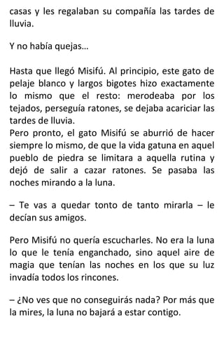 casas y les regalaban su compañía las tardes de
lluvia.
Y no había quejas…
Hasta que llegó Misifú. Al principio, este gato de
pelaje blanco y largos bigotes hizo exactamente
lo mismo que el resto: merodeaba por los
tejados, perseguía ratones, se dejaba acariciar las
tardes de lluvia.
Pero pronto, el gato Misifú se aburrió de hacer
siempre lo mismo, de que la vida gatuna en aquel
pueblo de piedra se limitara a aquella rutina y
dejó de salir a cazar ratones. Se pasaba las
noches mirando a la luna.
– Te vas a quedar tonto de tanto mirarla – le
decían sus amigos.
Pero Misifú no quería escucharles. No era la luna
lo que le tenía enganchado, sino aquel aire de
magia que tenían las noches en los que su luz
invadía todos los rincones.
– ¿No ves que no conseguirás nada? Por más que
la mires, la luna no bajará a estar contigo.
 
