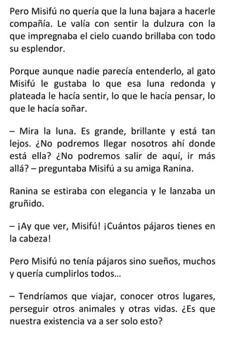 Pero Misifú no quería que la luna bajara a hacerle
compañía. Le valía con sentir la dulzura con la
que impregnaba el cielo cuando brillaba con todo
su esplendor.
Porque aunque nadie parecía entenderlo, al gato
Misifú le gustaba lo que esa luna redonda y
plateada le hacía sentir, lo que le hacía pensar, lo
que le hacía soñar.
– Mira la luna. Es grande, brillante y está tan
lejos. ¿No podremos llegar nosotros ahí donde
está ella? ¿No podremos salir de aquí, ir más
allá? – preguntaba Misifú a su amiga Ranina.
Ranina se estiraba con elegancia y le lanzaba un
gruñido.
– ¡Ay que ver, Misifú! ¡Cuántos pájaros tienes en
la cabeza!
Pero Misifú no tenía pájaros sino sueños, muchos
y quería cumplirlos todos…
– Tendríamos que viajar, conocer otros lugares,
perseguir otros animales y otras vidas. ¿Es que
nuestra existencia va a ser solo esto?
 