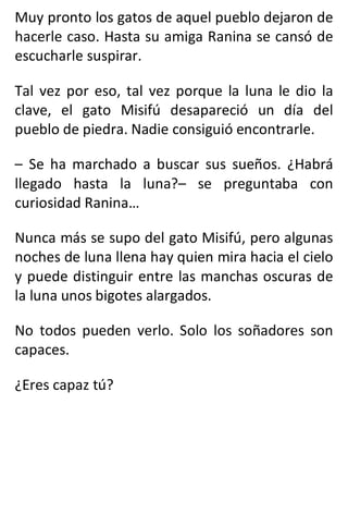 Muy pronto los gatos de aquel pueblo dejaron de
hacerle caso. Hasta su amiga Ranina se cansó de
escucharle suspirar.
Tal vez por eso, tal vez porque la luna le dio la
clave, el gato Misifú desapareció un día del
pueblo de piedra. Nadie consiguió encontrarle.
– Se ha marchado a buscar sus sueños. ¿Habrá
llegado hasta la luna?– se preguntaba con
curiosidad Ranina…
Nunca más se supo del gato Misifú, pero algunas
noches de luna llena hay quien mira hacia el cielo
y puede distinguir entre las manchas oscuras de
la luna unos bigotes alargados.
No todos pueden verlo. Solo los soñadores son
capaces.
¿Eres capaz tú?
 