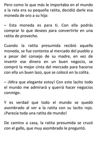 Pero como lo que más le importaba en el mundo
a la rata era su pequeña ratita, decidió darle esa
moneda de oro a su hija:
– Esta moneda es para ti. Con ella podrás
comprar lo que desees para convertirte en una
ratita de provecho.
Cuando la ratita presumida recibió aquella
moneda, se fue contenta al mercado del pueblo y
a pesar del consejo de su madre, en vez de
invertir ese dinero en un buen negocio, se
compró la mejor cinta del mercado para hacerse
con ella un buen lazo, que se colocó en la colita.
– ¡Mira que elegante estoy! Con este lacito todo
el mundo me admirará y querrá hacer negocios
conmigo.
Y es verdad que todo el mundo se quedó
asombrado al ver a la ratita con su lacito rojo.
¡Parecía toda una ratita de mundo!
De camino a casa, la ratita presumida se cruzó
con el gallo, que muy asombrado le preguntó.
 