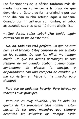 Los funcionarios de la oficina tardaron más de
media hora en convencer a la Bruja de que
devolviera al Gato a su forma original y por eso
todo iba con mucho retraso aquella mañana.
Cuando por fin gritaron su nombre, el Lobo,
arrastrando sus pies, se sentó frente al oficinista.
– ¿Qué desea, señor Lobo? ¿Ha tenido algún
retraso con su sueldo este mes?
– No, no, todo eso está perfecto. Lo que no está
bien es el trabajo. Estoy cansado de ser el malo
de los cuentos. De que los niños me tengan
miedo. De que los demás personajes se rían
siempre de mi cuando acaban quemándome,
llenándome de piedras la barriga, o
disparándome con una escopeta de cazador. ¡O
me convierten en héroe o me marcho para
siempre!
- Pero eso no podemos hacerlo. Para héroes ya
tenemos a los príncipes.
– Pero eso es muy aburrido. ¿No ha oído las
quejas de las princesas? Ellas también están
hartas de ser unas melindres que siempre
necesitan ser salvadas: los tiempos están
 