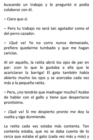 buscando un trabajo y le preguntó si podía
colaborar con él.
– Claro que sí.
– Pero tu trabajo no será tan agotador como el
del perro cazador.
– ¡Qué va! Yo no corro nunca demasiado,
prefiero quedarme tumbado y que me hagan
caricias.
Al oír aquello, la ratita abrió los ojos de par en
par: ¡con lo que le gustaba a ella que le
acariciaran la barriga! El gato también había
abierto mucho los ojos y se acercaba cada vez
más a la pequeña ratita.
– Pero, ¿no tendrás que madrugar mucho? Acabo
de hablar con el gallo y tiene que despertarse
prontísimo.
– ¡Qué va! Si me despierto pronto me doy la
vuelta y sigo durmiendo.
La ratita cada vez estaba más contenta. Tan
contenta estaba, que no se daba cuenta de lo
cerca que estaba el gato (cada vez más y más) y
 