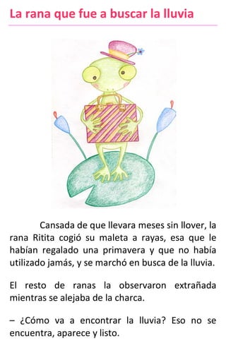 La rana que fue a buscar la lluvia
Cansada de que llevara meses sin llover, la
rana Ritita cogió su maleta a rayas, esa que le
habían regalado una primavera y que no había
utilizado jamás, y se marchó en busca de la lluvia.
El resto de ranas la observaron extrañada
mientras se alejaba de la charca.
– ¿Cómo va a encontrar la lluvia? Eso no se
encuentra, aparece y listo.
 