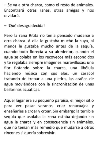 – Se va a otra charca, como el resto de animales.
Encontrará otras ranas, otras amigas y nos
olvidará.
– ¡Qué desagradecida!
Pero la rana Ritita no tenía pensado mudarse a
otra charca. A ella le gustaba mucho la suya, al
menos le gustaba mucho antes de la sequía,
cuando todo florecía a su alrededor, cuando el
agua se colaba en los recovecos más escondidos
y te regalaba siempre imágenes maravillosas: una
flor flotando sobre la charca, una libélula
haciendo música con sus alas, un caracol
tratando de trepar a una piedra, las arañas de
agua moviéndose con la sincronización de unas
bailarinas acuáticas.
Aquel lugar era su pequeño paraíso, el mejor sitio
para ver pasar veranos, criar renacuajos y
enseñarles a croar y croar. Sin embargo la terrible
sequía que asolaba la zona estaba dejando sin
agua la charca y en consecuencia sin animales,
que no tenían más remedio que mudarse a otros
rincones si quería sobrevivir.
 
