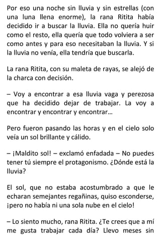 Por eso una noche sin lluvia y sin estrellas (con
una luna llena enorme), la rana Ritita había
decidido ir a buscar la lluvia. Ella no quería huir
como el resto, ella quería que todo volviera a ser
como antes y para eso necesitaban la lluvia. Y si
la lluvia no venía, ella tendría que buscarla.
La rana Ritita, con su maleta de rayas, se alejó de
la charca con decisión.
– Voy a encontrar a esa lluvia vaga y perezosa
que ha decidido dejar de trabajar. La voy a
encontrar y encontrar y encontrar…
Pero fueron pasando las horas y en el cielo solo
veía un sol brillante y cálido.
– ¡Maldito sol! – exclamó enfadada – No puedes
tener tú siempre el protagonismo. ¿Dónde está la
lluvia?
El sol, que no estaba acostumbrado a que le
echaran semejantes regañinas, quiso esconderse,
¡pero no había ni una sola nube en el cielo!
– Lo siento mucho, rana Ritita. ¿Te crees que a mí
me gusta trabajar cada día? Llevo meses sin
 