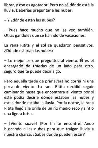 librar, y eso es agotador. Pero no sé dónde está la
lluvia. Deberías preguntar a las nubes.
– Y ¿dónde están las nubes?
– Pues hace mucho que no las veo también.
Otras gandules que se han ido de vacaciones.
La rana Ritita y el sol se quedaron pensativos.
¿Dónde estarían las nubes?
– Lo mejor es que preguntes al viento. Él es el
encargado de traerlas de un lado para otro,
seguro que te puede decir algo.
Pero aquella tarde de primavera no corría ni una
pizca de viento. La rana Ritita decidió seguir
caminando hasta que encontrara al viento por si
este podía decirle dónde estaban las nubes y
estas donde estaba la lluvia. Por la noche, la rana
Ritita llegó a la orilla de un río medio seco y sintió
una ligera brisa.
– ¡Viento suave! ¡Por fin te encontré! Ando
buscando a las nubes para que traigan lluvia a
nuestra charca. ¿Sabes dónde pueden estar?
 