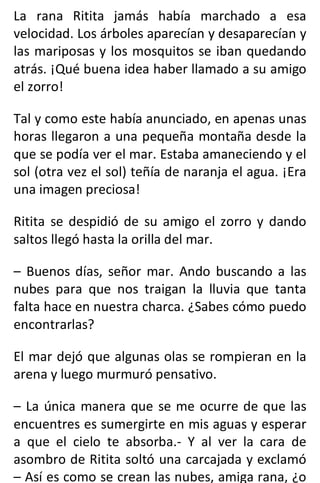 La rana Ritita jamás había marchado a esa
velocidad. Los árboles aparecían y desaparecían y
las mariposas y los mosquitos se iban quedando
atrás. ¡Qué buena idea haber llamado a su amigo
el zorro!
Tal y como este había anunciado, en apenas unas
horas llegaron a una pequeña montaña desde la
que se podía ver el mar. Estaba amaneciendo y el
sol (otra vez el sol) teñía de naranja el agua. ¡Era
una imagen preciosa!
Ritita se despidió de su amigo el zorro y dando
saltos llegó hasta la orilla del mar.
– Buenos días, señor mar. Ando buscando a las
nubes para que nos traigan la lluvia que tanta
falta hace en nuestra charca. ¿Sabes cómo puedo
encontrarlas?
El mar dejó que algunas olas se rompieran en la
arena y luego murmuró pensativo.
– La única manera que se me ocurre de que las
encuentres es sumergirte en mis aguas y esperar
a que el cielo te absorba.- Y al ver la cara de
asombro de Ritita soltó una carcajada y exclamó
– Así es como se crean las nubes, amiga rana, ¿o
 
