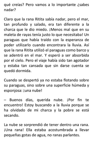 qué creías? Pero vamos a lo importante ¿sabes
nadar?
Claro que la rana Ritita sabía nadar, pero el mar,
tan profundo y salado, era tan diferente a la
charca que le dio miedo. ¡Menos mal que en su
maleta de rayas tenía justo lo que necesitaba! Un
paraguas que había traído con la esperanza de
poder utilizarlo cuando encontrara la lluvia. Así
que la rana Ritita utilizó el paraguas como barco y
se adentró en el mar. Y esperó a ser absorbida
por el cielo. Pero el viaje había sido tan agotador
y estaba tan cansada que sin darse cuenta se
quedó dormida.
Cuando se despertó ya no estaba flotando sobre
su paraguas, sino sobre una superficie húmeda y
esponjosa: ¡una nube!
– Buenos días, querida nube. ¡Por fin te
encuentro! Estoy buscando a la lluvia porque se
ha olvidado de mi charca y la pobre se está
secando.
La nube se sorprendió de tener dentro una rana.
¡Una rana! Ella estaba acostumbrada a llevar
pequeñas gotas de agua, no ranas parlantes.
 