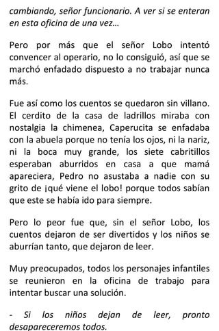 cambiando, señor funcionario. A ver si se enteran
en esta oficina de una vez…
Pero por más que el señor Lobo intentó
convencer al operario, no lo consiguió, así que se
marchó enfadado dispuesto a no trabajar nunca
más.
Fue así como los cuentos se quedaron sin villano.
El cerdito de la casa de ladrillos miraba con
nostalgia la chimenea, Caperucita se enfadaba
con la abuela porque no tenía los ojos, ni la nariz,
ni la boca muy grande, los siete cabritillos
esperaban aburridos en casa a que mamá
apareciera, Pedro no asustaba a nadie con su
grito de ¡qué viene el lobo! porque todos sabían
que este se había ido para siempre.
Pero lo peor fue que, sin el señor Lobo, los
cuentos dejaron de ser divertidos y los niños se
aburrían tanto, que dejaron de leer.
Muy preocupados, todos los personajes infantiles
se reunieron en la oficina de trabajo para
intentar buscar una solución.
- Si los niños dejan de leer, pronto
desapareceremos todos.
 