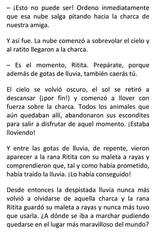 – ¡Esto no puede ser! Ordeno inmediatamente
que esa nube salga pitando hacia la charca de
nuestra amiga.
Y así fue. La nube comenzó a sobrevolar el cielo y
al ratito llegaron a la charca.
– Es el momento, Ritita. Prepárate, porque
además de gotas de lluvia, también caerás tú.
El cielo se volvió oscuro, el sol se retiró a
descansar (¡por fin!) y comenzó a llover con
fuerza sobre la charca. Todos los animales que
aún quedaban allí, abandonaron sus escondites
para salir a disfrutar de aquel momento. ¡Estaba
lloviendo!
Y entre las gotas de lluvia, de repente, vieron
aparecer a la rana Ritita con su maleta a rayas y
comprendieron que, tal y como había prometido,
había traído la lluvia. ¡Lo había conseguido!
Desde entonces la despistada lluvia nunca más
volvió a olvidarse de aquella charca y la rana
Ritita guardó su maleta a rayas y nunca más tuvo
que usarla. ¿A dónde se iba a marchar pudiendo
quedarse en el lugar más maravilloso del mundo?
 