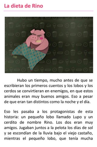 La dieta de Rino
Hubo un tiempo, mucho antes de que se
escribieran los primeros cuentos y los lobos y los
cerdos se convirtieran en enemigos, en que estos
animales eran muy buenos amigos. Eso a pesar
de que eran tan distintos como la noche y el día.
Eso les pasaba a los protagonistas de esta
historia: un pequeño lobo llamado Lupo y un
cerdito de nombre Rino. Los dos eran muy
amigos. Jugaban juntos a la pelota los días de sol
y se escondían de la lluvia bajo el viejo castaño,
mientras el pequeño lobo, que tenía mucha
 