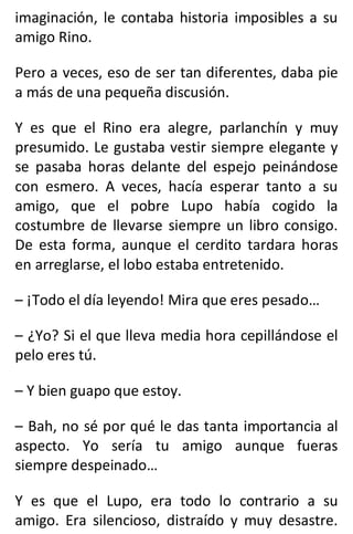 imaginación, le contaba historia imposibles a su
amigo Rino.
Pero a veces, eso de ser tan diferentes, daba pie
a más de una pequeña discusión.
Y es que el Rino era alegre, parlanchín y muy
presumido. Le gustaba vestir siempre elegante y
se pasaba horas delante del espejo peinándose
con esmero. A veces, hacía esperar tanto a su
amigo, que el pobre Lupo había cogido la
costumbre de llevarse siempre un libro consigo.
De esta forma, aunque el cerdito tardara horas
en arreglarse, el lobo estaba entretenido.
– ¡Todo el día leyendo! Mira que eres pesado…
– ¿Yo? Si el que lleva media hora cepillándose el
pelo eres tú.
– Y bien guapo que estoy.
– Bah, no sé por qué le das tanta importancia al
aspecto. Yo sería tu amigo aunque fueras
siempre despeinado…
Y es que el Lupo, era todo lo contrario a su
amigo. Era silencioso, distraído y muy desastre.
 