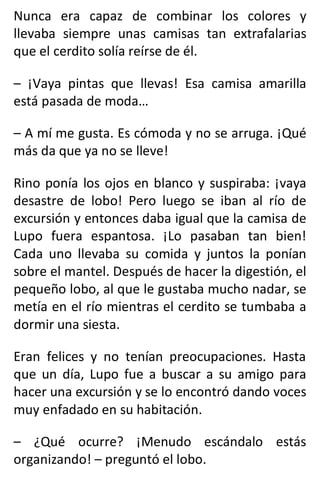 Nunca era capaz de combinar los colores y
llevaba siempre unas camisas tan extrafalarias
que el cerdito solía reírse de él.
– ¡Vaya pintas que llevas! Esa camisa amarilla
está pasada de moda…
– A mí me gusta. Es cómoda y no se arruga. ¡Qué
más da que ya no se lleve!
Rino ponía los ojos en blanco y suspiraba: ¡vaya
desastre de lobo! Pero luego se iban al río de
excursión y entonces daba igual que la camisa de
Lupo fuera espantosa. ¡Lo pasaban tan bien!
Cada uno llevaba su comida y juntos la ponían
sobre el mantel. Después de hacer la digestión, el
pequeño lobo, al que le gustaba mucho nadar, se
metía en el río mientras el cerdito se tumbaba a
dormir una siesta.
Eran felices y no tenían preocupaciones. Hasta
que un día, Lupo fue a buscar a su amigo para
hacer una excursión y se lo encontró dando voces
muy enfadado en su habitación.
– ¿Qué ocurre? ¡Menudo escándalo estás
organizando! – preguntó el lobo.
 