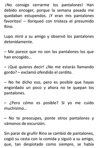 ¡No consigo cerrarme los pantalones! Han
debido encoger, porque la semana pasada me
quedaban estupendos. ¡Y eran mis pantalones
favoritos! – lloriqueó con tristeza el presumido
Rino.
Lupo miró a su amigo y observó los pantalones
detenidamente.
– Me parece que no son los pantalones los que
han encogido…
– ¡Qué quieres decir! ¿No me estarás llamando
gordo? – exclamó ofendido el cerdito.
– No he dicho eso, pero es posible que hayas
engordado un poco y ahora no te quepan los
pantalones.
– ¿Pero cómo es posible? Si yo me cuido
muchísimo…
– No te preocupes, ponte otros pantalones y
vámonos de excursión.
Sin parar de gruñir Rino se cambió de pantalones,
cogió su cesta con la comida y siguió a su amigo,
que, tan despistado como siempre, se había
 