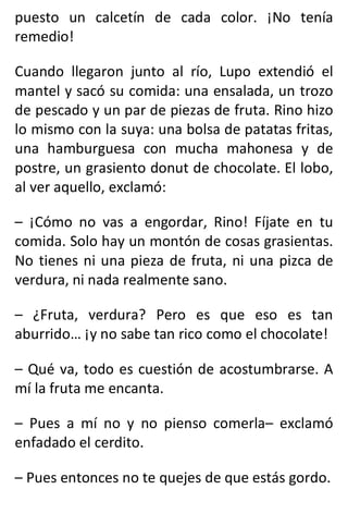 puesto un calcetín de cada color. ¡No tenía
remedio!
Cuando llegaron junto al río, Lupo extendió el
mantel y sacó su comida: una ensalada, un trozo
de pescado y un par de piezas de fruta. Rino hizo
lo mismo con la suya: una bolsa de patatas fritas,
una hamburguesa con mucha mahonesa y de
postre, un grasiento donut de chocolate. El lobo,
al ver aquello, exclamó:
– ¡Cómo no vas a engordar, Rino! Fíjate en tu
comida. Solo hay un montón de cosas grasientas.
No tienes ni una pieza de fruta, ni una pizca de
verdura, ni nada realmente sano.
– ¿Fruta, verdura? Pero es que eso es tan
aburrido… ¡y no sabe tan rico como el chocolate!
– Qué va, todo es cuestión de acostumbrarse. A
mí la fruta me encanta.
– Pues a mí no y no pienso comerla– exclamó
enfadado el cerdito.
– Pues entonces no te quejes de que estás gordo.
 