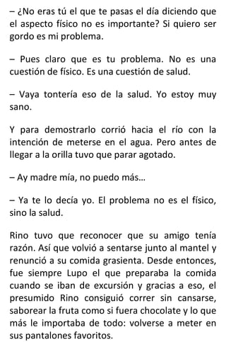 – ¿No eras tú el que te pasas el día diciendo que
el aspecto físico no es importante? Si quiero ser
gordo es mi problema.
– Pues claro que es tu problema. No es una
cuestión de físico. Es una cuestión de salud.
– Vaya tontería eso de la salud. Yo estoy muy
sano.
Y para demostrarlo corrió hacia el río con la
intención de meterse en el agua. Pero antes de
llegar a la orilla tuvo que parar agotado.
– Ay madre mía, no puedo más…
– Ya te lo decía yo. El problema no es el físico,
sino la salud.
Rino tuvo que reconocer que su amigo tenía
razón. Así que volvió a sentarse junto al mantel y
renunció a su comida grasienta. Desde entonces,
fue siempre Lupo el que preparaba la comida
cuando se iban de excursión y gracias a eso, el
presumido Rino consiguió correr sin cansarse,
saborear la fruta como si fuera chocolate y lo que
más le importaba de todo: volverse a meter en
sus pantalones favoritos.
 