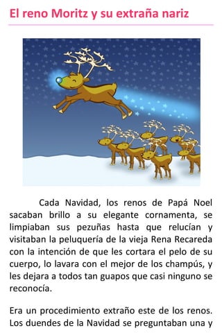 El reno Moritz y su extraña nariz
Cada Navidad, los renos de Papá Noel
sacaban brillo a su elegante cornamenta, se
limpiaban sus pezuñas hasta que relucían y
visitaban la peluquería de la vieja Rena Recareda
con la intención de que les cortara el pelo de su
cuerpo, lo lavara con el mejor de los champús, y
les dejara a todos tan guapos que casi ninguno se
reconocía.
Era un procedimiento extraño este de los renos.
Los duendes de la Navidad se preguntaban una y
 