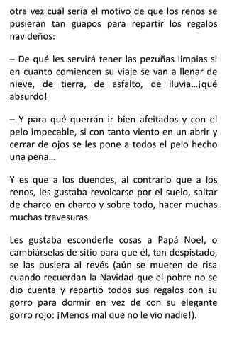 otra vez cuál sería el motivo de que los renos se
pusieran tan guapos para repartir los regalos
navideños:
– De qué les servirá tener las pezuñas limpias si
en cuanto comiencen su viaje se van a llenar de
nieve, de tierra, de asfalto, de lluvia…¡qué
absurdo!
– Y para qué querrán ir bien afeitados y con el
pelo impecable, si con tanto viento en un abrir y
cerrar de ojos se les pone a todos el pelo hecho
una pena…
Y es que a los duendes, al contrario que a los
renos, les gustaba revolcarse por el suelo, saltar
de charco en charco y sobre todo, hacer muchas
muchas travesuras.
Les gustaba esconderle cosas a Papá Noel, o
cambiárselas de sitio para que él, tan despistado,
se las pusiera al revés (aún se mueren de risa
cuando recuerdan la Navidad que el pobre no se
dio cuenta y repartió todos sus regalos con su
gorro para dormir en vez de con su elegante
gorro rojo: ¡Menos mal que no le vio nadie!).
 