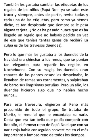 También les gustaba cambiar las etiquetas de los
regalos de los niños (Papá Noel ya se sabe este
truco y siempre, antes de partir, revisa todas y
cada una de las etiquetas, pero como ya hemos
dicho, es tan despistado que siempre se le pasa
alguna tarjeta. ¿No os ha pasado nunca que os ha
llegado un regalo que no habíais pedido en vez
de ese que teníais tantas ganas de recibir? La
culpa es de los traviesos duendes).
Pero lo que más les gustaba a los duendes de la
Navidad era chinchar a los renos, que se ponían
tan elegantes para repartir los regalos en
Nochebuena. Con su magia, los duendes eran
capaces de las peores cosas: les despeinaba, le
llenaban de ramas sus cornamentas, y salpicaban
de barro sus limpísimas pezuñas. Pero un año, los
duendes hicieron algo que no habían hecho
nunca…
Para esta travesura, eligieron al Reno más
presumido de todo el grupo. Se trataba de
Moritz, el reno al que le encantaba su nariz.
Decía que era tan bella que podía competir con
Rodolfo, el famoso reno de Papá Noel que con su
nariz roja había conseguido convertirse en el más
importante y famoso reno de todos los tiempos.
 