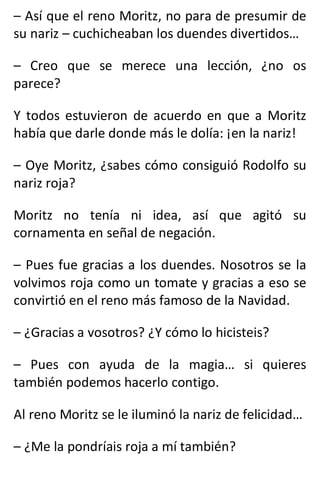 – Así que el reno Moritz, no para de presumir de
su nariz – cuchicheaban los duendes divertidos…
– Creo que se merece una lección, ¿no os
parece?
Y todos estuvieron de acuerdo en que a Moritz
había que darle donde más le dolía: ¡en la nariz!
– Oye Moritz, ¿sabes cómo consiguió Rodolfo su
nariz roja?
Moritz no tenía ni idea, así que agitó su
cornamenta en señal de negación.
– Pues fue gracias a los duendes. Nosotros se la
volvimos roja como un tomate y gracias a eso se
convirtió en el reno más famoso de la Navidad.
– ¿Gracias a vosotros? ¿Y cómo lo hicisteis?
– Pues con ayuda de la magia… si quieres
también podemos hacerlo contigo.
Al reno Moritz se le iluminó la nariz de felicidad…
– ¿Me la pondríais roja a mí también?
 