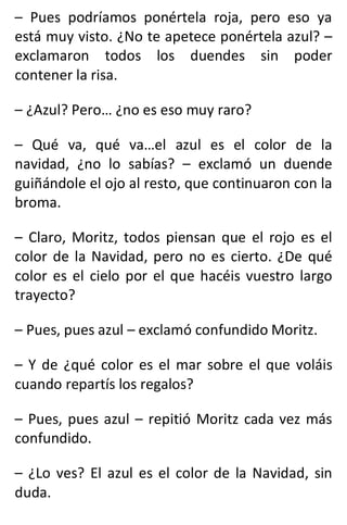 – Pues podríamos ponértela roja, pero eso ya
está muy visto. ¿No te apetece ponértela azul? –
exclamaron todos los duendes sin poder
contener la risa.
– ¿Azul? Pero… ¿no es eso muy raro?
– Qué va, qué va…el azul es el color de la
navidad, ¿no lo sabías? – exclamó un duende
guiñándole el ojo al resto, que continuaron con la
broma.
– Claro, Moritz, todos piensan que el rojo es el
color de la Navidad, pero no es cierto. ¿De qué
color es el cielo por el que hacéis vuestro largo
trayecto?
– Pues, pues azul – exclamó confundido Moritz.
– Y de ¿qué color es el mar sobre el que voláis
cuando repartís los regalos?
– Pues, pues azul – repitió Moritz cada vez más
confundido.
– ¿Lo ves? El azul es el color de la Navidad, sin
duda.
 