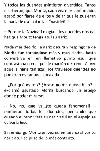 Y todos los duendes asintieron divertidos. Tanto
insistieron, que Moritz, cada vez más confundido,
acabó por fiarse de ellos y dejar que le pusieran
la nariz de ese color tan “navideño”.
– Porque la Navidad magia a los duendes nos da,
haz que Moritz tenga azul su nariz.
Nada más decirlo, la nariz oscura y respingona de
Moritz fue tornándose más y más clarita, hasta
convertirse en un llamativo punto azul que
contrastaba con el pelaje marrón del reno. Al ver
aquella nariz tan azul, los traviesos duendes no
pudieron evitar una carcajada.
– ¿Por qué os reís? ¿Acaso no me queda bien? –
exclamó asustado Moritz buscando un espejo
donde poder mirarse.
– No, no, que va…¡te queda fenomenal! –
mintieron todos los duendes, pensando que
cuando el reno viera su nariz azul en el espejo se
volvería loco.
Sin embargo Moritz en vez de enfadarse al ver su
nariz azul, se puso de lo más contento.
 