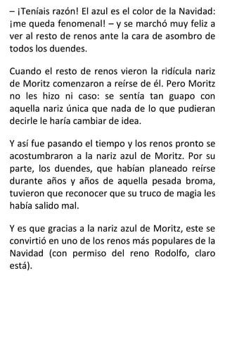 – ¡Teníais razón! El azul es el color de la Navidad:
¡me queda fenomenal! – y se marchó muy feliz a
ver al resto de renos ante la cara de asombro de
todos los duendes.
Cuando el resto de renos vieron la ridícula nariz
de Moritz comenzaron a reírse de él. Pero Moritz
no les hizo ni caso: se sentía tan guapo con
aquella nariz única que nada de lo que pudieran
decirle le haría cambiar de idea.
Y así fue pasando el tiempo y los renos pronto se
acostumbraron a la nariz azul de Moritz. Por su
parte, los duendes, que habían planeado reírse
durante años y años de aquella pesada broma,
tuvieron que reconocer que su truco de magia les
había salido mal.
Y es que gracias a la nariz azul de Moritz, este se
convirtió en uno de los renos más populares de la
Navidad (con permiso del reno Rodolfo, claro
está).
 