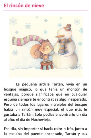El rincón de nieve
La pequeña ardilla Tartán, vivía en un
bosque mágico, lo que tenía un montón de
ventajas, porque significaba que en cualquier
esquina siempre te encontrabas algo inesperado.
Pero de todos los lugares increíbles del bosque
había un rincón muy especial, el que más le
gustaba a Tartán. Solo podías encontrarlo un día
al año: el día de Nochevieja.
Ese día, sin importar si hacía calor o frío, junto a
la esquina del puente encantado, Tartán y sus
 