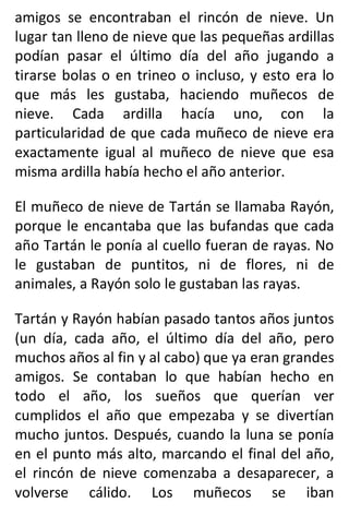 amigos se encontraban el rincón de nieve. Un
lugar tan lleno de nieve que las pequeñas ardillas
podían pasar el último día del año jugando a
tirarse bolas o en trineo o incluso, y esto era lo
que más les gustaba, haciendo muñecos de
nieve. Cada ardilla hacía uno, con la
particularidad de que cada muñeco de nieve era
exactamente igual al muñeco de nieve que esa
misma ardilla había hecho el año anterior.
El muñeco de nieve de Tartán se llamaba Rayón,
porque le encantaba que las bufandas que cada
año Tartán le ponía al cuello fueran de rayas. No
le gustaban de puntitos, ni de flores, ni de
animales, a Rayón solo le gustaban las rayas.
Tartán y Rayón habían pasado tantos años juntos
(un día, cada año, el último día del año, pero
muchos años al fin y al cabo) que ya eran grandes
amigos. Se contaban lo que habían hecho en
todo el año, los sueños que querían ver
cumplidos el año que empezaba y se divertían
mucho juntos. Después, cuando la luna se ponía
en el punto más alto, marcando el final del año,
el rincón de nieve comenzaba a desaparecer, a
volverse cálido. Los muñecos se iban
 