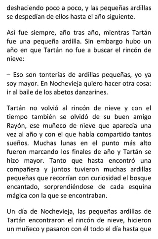 deshaciendo poco a poco, y las pequeñas ardillas
se despedían de ellos hasta el año siguiente.
Así fue siempre, año tras año, mientras Tartán
fue una pequeña ardilla. Sin embargo hubo un
año en que Tartán no fue a buscar el rincón de
nieve:
– Eso son tonterías de ardillas pequeñas, yo ya
soy mayor. En Nochevieja quiero hacer otra cosa:
ir al baile de los abetos danzarines.
Tartán no volvió al rincón de nieve y con el
tiempo también se olvidó de su buen amigo
Rayón, ese muñeco de nieve que aparecía una
vez al año y con el que había compartido tantos
sueños. Muchas lunas en el punto más alto
fueron marcando los finales de año y Tartán se
hizo mayor. Tanto que hasta encontró una
compañera y juntos tuvieron muchas ardillas
pequeñas que recorrían con curiosidad el bosque
encantado, sorprendiéndose de cada esquina
mágica con la que se encontraban.
Un día de Nochevieja, las pequeñas ardillas de
Tartán encontraron el rincón de nieve, hicieron
un muñeco y pasaron con él todo el día hasta que
 