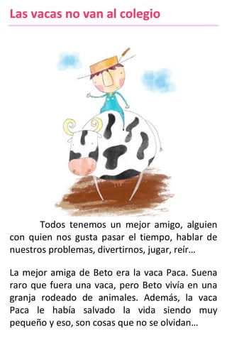 Las vacas no van al colegio
Todos tenemos un mejor amigo, alguien
con quien nos gusta pasar el tiempo, hablar de
nuestros problemas, divertirnos, jugar, reír…
La mejor amiga de Beto era la vaca Paca. Suena
raro que fuera una vaca, pero Beto vivía en una
granja rodeado de animales. Además, la vaca
Paca le había salvado la vida siendo muy
pequeño y eso, son cosas que no se olvidan…
 