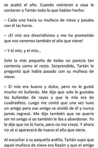 se acabó el año. Cuando volvieron a casa le
contaron a Tartán todo lo que habían hecho:
– Cada uno hacía su muñeco de nieve y pasaba
con él las horas.
– ¡El mío era divertidísimo y me ha prometido
que nos veremos también el año que viene!
– Y el mío, y el mío…
Solo la más pequeña de todas no parecía tan
contenta como el resto. Sorprendido, Tartán le
preguntó qué había pasado con su muñeco de
nieve:
– El mío era bueno y dulce, pero no le gustó
mucho mi bufanda. Me dijo que solo le gustaba
las bufandas de rayas y que la mía era de
cuadraditos. Luego me contó que una vez tuvo
un amigo pero ese amigo se olvidó de él y nunca
jamás regresó. Me dijo también que no quería
ser mi amigo si yo también le iba a abandonar. Yo
le dije que no lo haría, pero no me creyó. Y ahora
no sé si aparecerá de nuevo el año que viene.
Al escuchar a su pequeña ardilla, Tartán supo que
aquel muñeco de nieve era Rayón y que el amigo
 