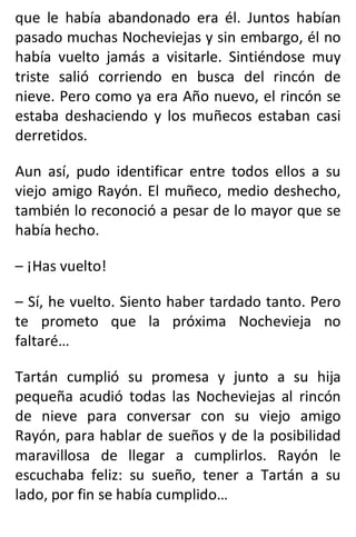 que le había abandonado era él. Juntos habían
pasado muchas Nocheviejas y sin embargo, él no
había vuelto jamás a visitarle. Sintiéndose muy
triste salió corriendo en busca del rincón de
nieve. Pero como ya era Año nuevo, el rincón se
estaba deshaciendo y los muñecos estaban casi
derretidos.
Aun así, pudo identificar entre todos ellos a su
viejo amigo Rayón. El muñeco, medio deshecho,
también lo reconoció a pesar de lo mayor que se
había hecho.
– ¡Has vuelto!
– Sí, he vuelto. Siento haber tardado tanto. Pero
te prometo que la próxima Nochevieja no
faltaré…
Tartán cumplió su promesa y junto a su hija
pequeña acudió todas las Nocheviejas al rincón
de nieve para conversar con su viejo amigo
Rayón, para hablar de sueños y de la posibilidad
maravillosa de llegar a cumplirlos. Rayón le
escuchaba feliz: su sueño, tener a Tartán a su
lado, por fin se había cumplido…
 