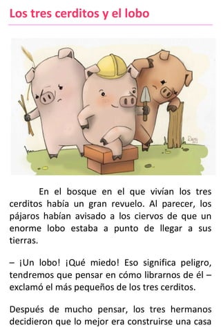 Los tres cerditos y el lobo
En el bosque en el que vivían los tres
cerditos había un gran revuelo. Al parecer, los
pájaros habían avisado a los ciervos de que un
enorme lobo estaba a punto de llegar a sus
tierras.
– ¡Un lobo! ¡Qué miedo! Eso significa peligro,
tendremos que pensar en cómo librarnos de él –
exclamó el más pequeños de los tres cerditos.
Después de mucho pensar, los tres hermanos
decidieron que lo mejor era construirse una casa
 
