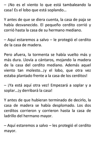 – ¡No es el viento lo que está tambaleando la
casa! Es el lobo que está soplando…
Y antes de que se diera cuenta, la casa de paja se
había desvanecido. El pequeño cerdito corrió y
corrió hasta la casa de su hermano mediano.
– Aquí estaremos a salvo – le protegió el cerdito
de la casa de madera.
Pero afuera, la tormenta se había vuelto más y
más dura. Llovía a cántaros, mojando la madera
de la casa del cerdito mediano. Además aquel
viento tan molesto…¡y el lobo, que otra vez
estaba plantado frente a la casa de los cerditos!
– ¡Ya está aquí otra vez! Empezará a soplar y a
soplar…¡y derribará la casa!
Y antes de que hubieran terminado de decirlo, la
casa de madera se había desplomado. Los dos
cerditos corrieron y corrieron hasta la casa de
ladrillo del hermano mayor.
– Aquí estaremos a salvo – les protegió el cerdito
mayor.
 