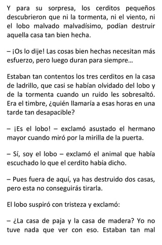 Y para su sorpresa, los cerditos pequeños
descubrieron que ni la tormenta, ni el viento, ni
el lobo malvado malvadísimo, podían destruir
aquella casa tan bien hecha.
– ¡Os lo dije! Las cosas bien hechas necesitan más
esfuerzo, pero luego duran para siempre…
Estaban tan contentos los tres cerditos en la casa
de ladrillo, que casi se habían olvidado del lobo y
de la tormenta cuando un ruido les sobresaltó.
Era el timbre, ¿quién llamaría a esas horas en una
tarde tan desapacible?
– ¡Es el lobo! – exclamó asustado el hermano
mayor cuando miró por la mirilla de la puerta.
– Sí, soy el lobo – exclamó el animal que había
escuchado lo que el cerdito había dicho.
– Pues fuera de aquí, ya has destruido dos casas,
pero esta no conseguirás tirarla.
El lobo suspiró con tristeza y exclamó:
– ¿La casa de paja y la casa de madera? Yo no
tuve nada que ver con eso. Estaban tan mal
 